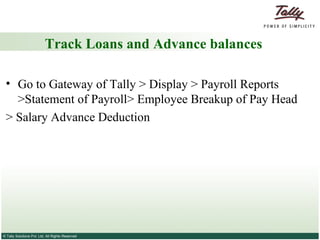 Track Loans and Advance balances Go to Gateway of Tally > Display > Payroll Reports >Statement of Payroll> Employee Breakup of Pay Head > Salary Advance Deduction 