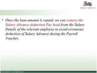 Once the loan amount is repaid, we can  remove the Salary Advance deduction Pay head  from the Salary Details of the relevant employee to avoid erroneous deduction of Salary Advance during the Payroll Voucher.  