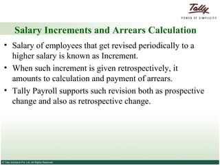 Salary Increments and Arrears Calculation Salary of employees that get revised periodically to a higher salary is known as Increment.  When such increment is given retrospectively, it amounts to calculation and payment of arrears. Tally Payroll supports such revision both as prospective change and also as retrospective change. 