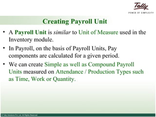 Creating Payroll Unit A  Payroll Unit  is  similar  to  Unit of Measure  used in the Inventory module.  In Payroll, on the basis of Payroll Units, Pay components are calculated for a given period.  We can create  Simple as well as Compound Payroll   Units  measured on  Attendance / Production Types such as Time, Work or Quantity. 