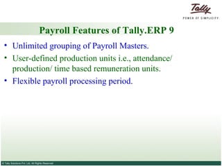 Payroll Features of Tally.ERP 9 Unlimited grouping of Payroll Masters. User-defined production units i.e., attendance/ production/ time based remuneration units. Flexible payroll processing period. 