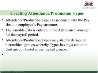 Creating Attendance/Production Types Attendance/Production Type is associated with the Pay Head in employee’s Pay structure.  The variable data is entered in the Attendance voucher for the payroll period. Attendance/Production Types may also be defined in hierarchical groups whereby Types having a common Unit are combined under logical groups. 