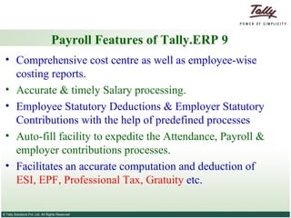 Payroll Features of Tally.ERP 9 Comprehensive cost centre as well as employee-wise costing reports. Accurate & timely Salary processing. Employee Statutory Deductions & Employer Statutory Contributions with the help of predefined processes Auto-fill facility to expedite the Attendance, Payroll & employer contributions processes. Facilitates an accurate computation and deduction of  ESI, EPF, Professional Tax, Gratuity  etc. 