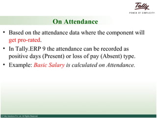 On Attendance Based on the attendance data where the component will  get pro-rated .  In Tally.ERP 9 the attendance can be recorded as positive days (Present) or loss of pay (Absent) type. Example:  Basic Salary  is calculated on Attendance. 