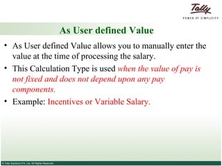 As User defined Value As User defined Value allows you to manually enter the value at the time of processing the salary.  This Calculation Type is used  when the value of pay is not fixed and does not depend upon any pay components. Example:  Incentives or Variable Salary. 