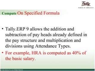 Compute  On Specified Formula  Tally.ERP 9 allows the addition and subtraction of pay heads already defined in the pay structure and multiplication and divisions using Attendance Types.  For example, HRA is computed as 40% of the basic salary.  