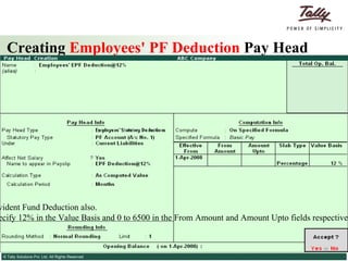 Creating  Employees' PF Deduction  Pay Head Similarly, you can create the Pay Head for Voluntary Provident Fund Deduction also. Note: To restrict the PF Deduction to Rs. 780, you can specify 12% in the Value Basis and 0 to 6500 in the From Amount and Amount Upto fields respectively. For amount beyond 6500 the specify 780 in the Value Basis field. 