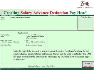 Creating  Salary Advance Deduction  Pay Head Note: In case if the interest is also recovered from the Employee’s salary for the Loan/Advance given, Interest calculation feature can be used to calculate the EMI for each month and the same can be recovered by selecting the Calculation Type as Flat Rate. 