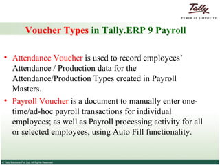 Voucher Types  in Tally.ERP 9 Payroll Attendance Voucher  is used to record employees’ Attendance / Production data for the Attendance/Production Types created in Payroll Masters.  Payroll Voucher  is a document to manually enter one-time/ad-hoc payroll transactions for individual employees; as well as Payroll processing activity for all or selected employees, using Auto Fill functionality. 
