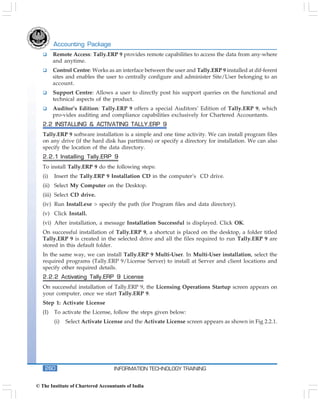 Accounting Package
         Remote Access: Tally.ERP 9 provides remote capabilities to access the data from any-where
         and anytime.
         Control Centre: Works as an interface between the user and Tally.ERP 9 installed at dif-ferent
         sites and enables the user to centrally configure and administer Site/User belonging to an
         account.
         Support Centre: Allows a user to directly post his support queries on the functional and
         technical aspects of the product.
         Auditor’s Edition: Tally.ERP 9 offers a special Auditors’ Edition of Tally.ERP 9, which
         pro-vides auditing and compliance capabilities exclusively for Chartered Accountants.
   2.2 INSTALLING & ACTIVATING TALLY.ERP 9
   Tally.ERP 9 software installation is a simple and one time activity. We can install program files
   on any drive (if the hard disk has partitions) or specify a directory for installation. We can also
   specify the location of the data directory.
   2.2.1 Installing Tally.ERP 9
   To install Tally.ERP 9 do the following steps:
   (i)   Insert the Tally.ERP 9 Installation CD in the computer’s CD drive.
   (ii) Select My Computer on the Desktop.
   (iii) Select CD drive.
   (iv) Run Install.exe > specify the path (for Program files and data directory).
   (v) Click Install.
   (vi) After installation, a message Installation Successful is displayed. Click OK.
   On successful installation of Tally.ERP 9, a shortcut is placed on the desktop, a folder titled
   Tally.ERP 9 is created in the selected drive and all the files required to run Tally.ERP 9 are
   stored in this default folder.
   In the same way, we can install Tally.ERP 9 Multi-User. In Multi-User installation, select the
   required programs (Tally.ERP 9/License Server) to install at Server and client locations and
   specify other required details.
   2.2.2 Activating Tally.ERP 9 License
   On successful installation of Tally.ERP 9, the Licensing Operations Startup screen appears on
   your computer, once we start Tally.ERP 9.
   Step 1: Activate License
   (I)   To activate the License, follow the steps given below:
         (i)   Select Activate License and the Activate License screen appears as shown in Fig 2.2.1.




    260                            INFORMATION TECHNOLOGY TRAINING


© The Institute of Chartered Accountants of India
 