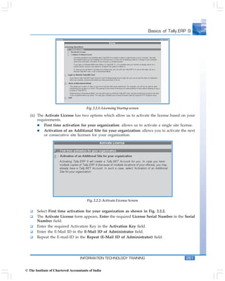 Basics of Tally.ERP 9




                                       Fig. 2.2.1: Licensing Startup screen

   (ii) The Activate License has two options which allow us to activate the license based on your
        requirements.
            First time activation for your organization: allows us to activate a single site license.
            Activation of an Additional Site for your organization: allows you to activate the next
            or consecutive site licenses for your organization.




                                        Fig. 2.2.2: Activate License Screen


       Select First time activation for your organization as shown in Fig. 2.2.2.
       The Activate License form appears, Enter the required License Serial Number in the Serial
       Number field.
       Enter the required Activation Key in the Activation Key field.
       Enter the E-Mail ID in the E-Mail ID of Administrator field.
       Repeat the E-mail-ID in the Repeat (E-Mail ID of Administrator) field.




                                   INFORMATION TECHNOLOGY TRAINING                              261


© The Institute of Chartered Accountants of India
 