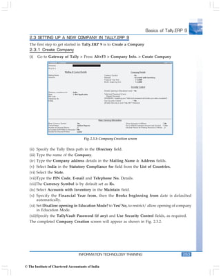 Basics of Tally.ERP 9
   2.3 SETTING UP A NEW COMPANY IN TALLY.ERP 9
   The first step to get started in Tally.ERP 9 is to Create a Company
   2.3.1 Create Company
   (i)   Go to Gateway of Tally > Press Alt+F3 > Company Info. > Create Company




                                      Fig. 2.3.1: Company Creation screen


   (ii) Specify the Tally Data path in the Directory field.
   (iii) Type the name of the Company.
   (iv) Type the Company address details in the Mailing Name & Address fields.
   (v) Select India in the Statutory Compliance for field from the List of Countries.
   (vi) Select the State.
   (vii)Type the PIN Code, E-mail and Telephone No. Details.
   (viii)The Currency Symbol is by default set as Rs.
   (ix) Select Accounts with Inventory in the Maintain field.
   (x) Specify the Financial Year from, then the Books beginning from date is defaulted
       automatically.
   (xi) Set Disallow opening in Education Mode? to Yes/ No, to restrict/ allow opening of company
        in Education Mode.
   (xii)Specify the TallyVault Password (if any) and Use Security Control fields, as required.
   The completed Company Creation screen will appear as shown in Fig. 2.3.2.




                                   INFORMATION TECHNOLOGY TRAINING                            263


© The Institute of Chartered Accountants of India
 