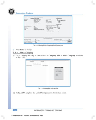 Accounting Package




                                 Fig. 2.3.2: Completed Company Creation screen


       Press Enter to accept
   2.3.2     Select Company
   (i) Go to Gateway of Tally > Press Alt+F3 > Company Info. > Select Company, as shown
       in Fig. 2.3.2.




                                         Fig. 2.3.3: Company Info. screen


   (ii) Tally.ERP 9. displays the List of Companies in alphabetical order.




    264                            INFORMATION TECHNOLOGY TRAINING


© The Institute of Chartered Accountants of India
 