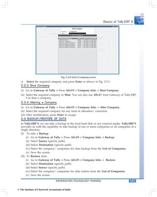 Basics of Tally.ERP 9




                                        Fig. 2.3.4: Select Company screen
       Select the required company and press Enter as shown in Fig. 2.3.3.
   2.3.3 Shut Company
   (i) Go to Gateway of Tally > Press Alt+F3 > Company Info. > Shut Company.
   (ii) Select the required company to Shut. You can also use Alt+F1 from Gateway of Tally.ERP
        9 to shut a company.
   2.3.4 Altering a Company
   (i) Go to Gateway of Tally > Press Alt+F3 > Company Info. > Alter Company.
   (ii) Select the required company for any kind of alteration/ correction.
   (iii) After modification, press Enter to accept.
   2.4 BACKUP/RESTORE OF DATA
   In Tally.ERP 9, we can take a backup in the local hard disk or any external media. Tally.ERP 9
   provides us with the capability to take backup of one or more companies or all companies in a
   single directory.
   (I) To take a Backup:
        (i) Go to Gateway of Tally > Press Alt+F3 > Company Info. > Backup.
        (ii) Select Source (specify path).
        (iii) Select Destination (specify path).
        (iv) Select the company/ companies for data backup from the List of Companies.
        (v) Save the screen.
   (II) To Restore data:
        (i) Go to Gateway of Tally > Press Alt+F3 > Company Info. > Restore.
        (ii) Select Destination (specify path).
        (iii) Select Source (specify path).
        (iv) Select the company/ companies for data restore from the List of Companies.
        (v) Save the screen.

                                   INFORMATION TECHNOLOGY TRAINING                            265


© The Institute of Chartered Accountants of India
 
