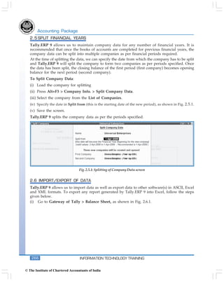 Accounting Package
   2.5 SPLIT FINANCIAL YEARS
   Tally.ERP 9 allows us to maintain company data for any number of financial years. It is
   recommended that once the books of accounts are completed for previous financial years, the
   company data can be split into multiple companies as per financial periods required.
   At the time of splitting the data, we can specify the date from which the company has to be split
   and Tally.ERP 9 will split the company to form two companies as per periods specified. Once
   the data has been split, the closing balance of the first period (first company) becomes opening
   balance for the next period (second company).
   To Split Company Data:
   (i) Load the company for splitting
   (ii) Press Alt+F3 > Company Info. > Split Company Data.
   (iii) Select the company from the List of Companies.
   (iv) Specify the date in Split from (this is the starting date of the new period), as shown in Fig. 2.5.1.
   (v) Save the screen.
   Tally.ERP 9 splits the company data as per the periods specified.




                                   Fig. 2.5.1: Splitting of Company Data screen


   2.6 IMPORT/EXPORT OF DATA
   Tally.ERP 9 allows us to import data as well as export data to other software(s) in ASCII, Excel
   and XML formats. To export any report generated by Tally.ERP 9 into Excel, follow the steps
   given below.
   (i) Go to Gateway of Tally > Balance Sheet, as shown in Fig. 2.6.1.




    266                            INFORMATION TECHNOLOGY TRAINING


© The Institute of Chartered Accountants of India
 