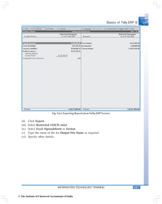 Basics of Tally.ERP 9




                              Fig. 2.6.1: Exporting Reports from Tally.ERP 9 screen


   (ii)    Click Export.
   (iii)   Select Restricted (ASCII only).
   (iv)    Select Excel (Spreadsheet) in Format.
   (v)     Type the name of file for Output File Name as required.
   (vi)    Specify other details.




                                   INFORMATION TECHNOLOGY TRAINING                                267


© The Institute of Chartered Accountants of India
 