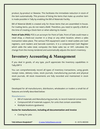 Tally Software Bangladesh® ⌂ www.TallySoftware.com.bd Ω - 01711-802330
product, by-product or likewise. This facilitates the immediate reduction in stock of
the item automatically. This process of listing the items that make up another item
is made possible in Tally by enabling the Bill of Materials Facility.
Bill of Material (BoM) is created only for those items that are assembled in-house.
For trading items, you do not need a BoM. Therefore, you need to specify a BoM at
the time of creating a Stock Item or when altering its master.
Point of Sale (POS): POS is an acronym for Point of Sale. Point of Sale could mean a
retail shop, a check-out counter in a shop or any other location, where a sales
transaction takes place. The various POS equipment used in retail outlets are Cash
registers, card readers and barcode scanners. It is a computerized Cash Register
which adds the sales total, computes the State sales tax or VAT, calculates the
change from the money tendered and automatically adjusts the store's inventory.
Inventory Accounting & Management
If you deal in goods, of any type, you'll appreciate the Inventory capabilities in
Tally.ERP 9
You can comprehensively record all types of inventory transactions, using goods
receipt notes, delivery notes, stock journals, manufacturing journals and physical
stock journals. All stock movements are fully recorded and maintained in stock
registers.
Developed for all manufacturers, distributors, wholesalers or traders a small list of
features are briefly described below:
Manufacturers:
• Bill of materials and Manufacturing Journals, to record material conversions
• Compound bill of materials support, for units that contain assemblies
• Multiple locations (godowns)
Excise for manufacturers, including all documentation and invoice
• Costing for jobs
 