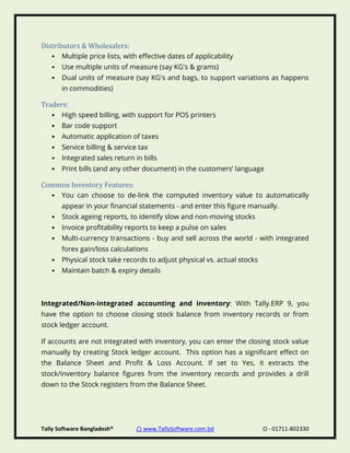 Tally Software Bangladesh® ⌂ www.TallySoftware.com.bd Ω - 01711-802330
Distributors & Wholesalers:
• Multiple price lists, with effective dates of applicability
• Use multiple units of measure (say KG's & grams)
• Dual units of measure (say KG's and bags, to support variations as happens
in commodities)
Traders:
• High speed billing, with support for POS printers
• Bar code support
• Automatic application of taxes
• Service billing & service tax
• Integrated sales return in bills
• Print bills (and any other document) in the customers’ language
Common Inventory Features:
• You can choose to de-link the computed inventory value to automatically
appear in your financial statements - and enter this figure manually.
• Stock ageing reports, to identify slow and non-moving stocks
• Invoice profitability reports to keep a pulse on sales
• Multi-currency transactions - buy and sell across the world - with integrated
forex gain/loss calculations
• Physical stock take records to adjust physical vs. actual stocks
• Maintain batch & expiry details
Integrated/Non-integrated accounting and inventory: With Tally.ERP 9, you
have the option to choose closing stock balance from inventory records or from
stock ledger account.
If accounts are not integrated with inventory, you can enter the closing stock value
manually by creating Stock ledger account. This option has a significant effect on
the Balance Sheet and Profit & Loss Account. If set to Yes, it extracts the
stock/inventory balance figures from the inventory records and provides a drill
down to the Stock registers from the Balance Sheet.
 