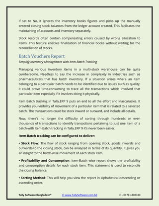 Tally Software Bangladesh® ⌂ www.TallySoftware.com.bd Ω - 01711-802330
If set to No, it ignores the inventory books figures and picks up the manually
entered closing stock balances from the ledger account created. This facilitates the
maintaining of accounts and inventory separately.
Stock records often contain compensating errors caused by wrong allocation to
items. This feature enables finalization of financial books without waiting for the
reconciliation of stocks.
Batch Vouchers Report
Simplify Inventory Management with Item-Batch Tracking
Managing various inventory items in a multi-stock warehouse can be quite
cumbersome. Needless to say the increase in complexity in industries such as
pharmaceuticals that has batch inventory. If a situation arises where an item
belonging to a particular batch needs to be identified due to issues such as quality,
it could prove time-consuming to trace all the transactions which involved that
particular item especially if it involves doing it physically.
Item Batch tracking in Tally.ERP 9 puts an end to all the effort and inaccuracies. It
provides you visibility of movement of a particular item that is related to a selected
batch. The transactions could be stock inward or outward, and include all details.
Now, there's no longer the difficulty of sorting through hundreds or even
thousands of transactions to identify transactions pertaining to just one item of a
batch-with Item Batch tracking in Tally.ERP 9 it’s never been easier.
Item-Batch tracking can be configured to deliver:
• Stock Flow: The flow of stock ranging from opening stock, goods inwards and
outwards-to the closing stock, can be analyzed in terms of its quantity. It gives you
an insight to the batch-wise movement of each stock item.
• Profitability and Consumption: Item-Batch wise report shows the profitability
and consumption details for each stock item. This statement is used to reconcile
the closing balance.
• Sorting Method: This will help you view the report in alphabetical descending or
ascending order.
 