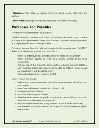 Tally Software Bangladesh® ⌂ www.TallySoftware.com.bd Ω - 01711-802330
• Navigation: This helps you navigate from one report to other stock item and
batches.
• Show Profit: This helps you view the batch-wise stock item profitability.
Purchases and Payables
Efficient Purchases Strengthen Your Business
Tally.ERP 9 delivers the entire purchase cycle whether the need is the complete
purchase order - goods receipt - rejections & returns - advances, debits & payments
or a single payment entry, fulfilling all needs.
To ensure that you have the right stocks and minimize carrying costs, Tally.ERP 9
delivers the following to improve purchase orders:
• Define Re-order levels as a definite number or based on consumption
• Define minimum quantity to order as a definite number or based on
consumption
• Pull up a report that shows the stock position, including complete details of
open purchase orders, sales orders that need to be fulfilled - check on past
purchase history, and then place orders
• Optionally stagger delivery dates in the PO
When receiving goods:
1. Make entries in accordance with supporting documentation, including errors
your suppliers
2. could have made (say of multiplication & round off)
3. Incorporate additional costs
4. Automatically manage input taxes
5. Flexibility allows receipt of goods, quantities and rates different from that
ordered - since this is common in real life.
6. Record samples & free items (using different 'actual' & 'billed' quantities)
7. Multiple receipts for one order or one receipt for multiple orders, or against
verbal orders
 