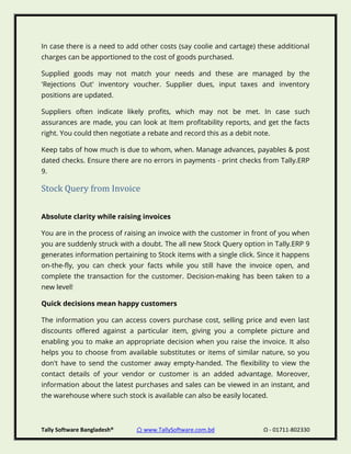 Tally Software Bangladesh® ⌂ www.TallySoftware.com.bd Ω - 01711-802330
In case there is a need to add other costs (say coolie and cartage) these additional
charges can be apportioned to the cost of goods purchased.
Supplied goods may not match your needs and these are managed by the
'Rejections Out' inventory voucher. Supplier dues, input taxes and inventory
positions are updated.
Suppliers often indicate likely profits, which may not be met. In case such
assurances are made, you can look at Item profitability reports, and get the facts
right. You could then negotiate a rebate and record this as a debit note.
Keep tabs of how much is due to whom, when. Manage advances, payables & post
dated checks. Ensure there are no errors in payments - print checks from Tally.ERP
9.
Stock Query from Invoice
Absolute clarity while raising invoices
You are in the process of raising an invoice with the customer in front of you when
you are suddenly struck with a doubt. The all new Stock Query option in Tally.ERP 9
generates information pertaining to Stock items with a single click. Since it happens
on-the-fly, you can check your facts while you still have the invoice open, and
complete the transaction for the customer. Decision-making has been taken to a
new level!
Quick decisions mean happy customers
The information you can access covers purchase cost, selling price and even last
discounts offered against a particular item, giving you a complete picture and
enabling you to make an appropriate decision when you raise the invoice. It also
helps you to choose from available substitutes or items of similar nature, so you
don't have to send the customer away empty-handed. The flexibility to view the
contact details of your vendor or customer is an added advantage. Moreover,
information about the latest purchases and sales can be viewed in an instant, and
the warehouse where such stock is available can also be easily located.
 