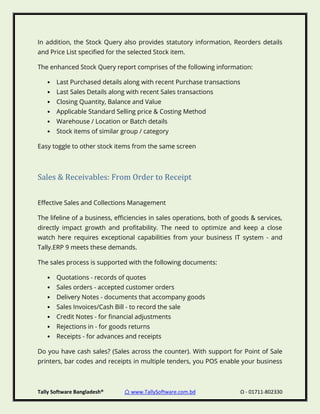 Tally Software Bangladesh® ⌂ www.TallySoftware.com.bd Ω - 01711-802330
In addition, the Stock Query also provides statutory information, Reorders details
and Price List specified for the selected Stock item.
The enhanced Stock Query report comprises of the following information:
• Last Purchased details along with recent Purchase transactions
• Last Sales Details along with recent Sales transactions
• Closing Quantity, Balance and Value
• Applicable Standard Selling price & Costing Method
• Warehouse / Location or Batch details
• Stock items of similar group / category
Easy toggle to other stock items from the same screen
Sales & Receivables: From Order to Receipt
Effective Sales and Collections Management
The lifeline of a business, efficiencies in sales operations, both of goods & services,
directly impact growth and profitability. The need to optimize and keep a close
watch here requires exceptional capabilities from your business IT system - and
Tally.ERP 9 meets these demands.
The sales process is supported with the following documents:
• Quotations - records of quotes
• Sales orders - accepted customer orders
• Delivery Notes - documents that accompany goods
• Sales Invoices/Cash Bill - to record the sale
• Credit Notes - for financial adjustments
• Rejections in - for goods returns
• Receipts - for advances and receipts
Do you have cash sales? (Sales across the counter). With support for Point of Sale
printers, bar codes and receipts in multiple tenders, you POS enable your business
 