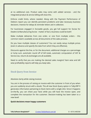 Tally Software Bangladesh® ⌂ www.TallySoftware.com.bd Ω - 01711-802330
at no additional cost. Product sales may come with added services - and the
integrated product & service billing will close this.
Enforce credit limits, where needed. Along with the Payment Performance of
Debtors report you can identify persistent problems and take necessary business
decisions. Interest for delays & reminder letters aid in collection.
For businesses engaged in Excisable goods, you get full support for Excise for
Dealers & Manufacturing Excise - matter of fact a business could be both!
Make multiple deliveries from one order, or one from multiple orders - this
common need is available across all documents of the sales process.
Do you have multiple classes of customers? You can easily setup multiple prices
(even in advance and specify the date from which they are effective).
Discounts against the line, or for the document, additional charges as a percentage
or lump sum, automatic round off of bill totals, automatic computation of VAT &
Service tax, returns & exchanges are all available.
Need to verify that you are making the desired sales margins? Item wise and bill
wise profitability reports will help you keep tabs.
Stock Query from Invoice
Absolute clarity while raising invoices
You are in the process of raising an invoice with the customer in front of you when
you are suddenly struck with a doubt. The all new Stock Query option in Tally.ERP 9
generates information pertaining to Stock items with a single click. Since it happens
on-the-fly, you can check your facts while you still have the invoice open, and
complete the transaction for the customer. Decision-making has been taken to a
new level!
Quick decisions mean happy customers
 