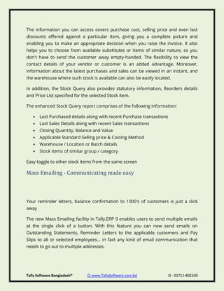 Tally Software Bangladesh® ⌂ www.TallySoftware.com.bd Ω - 01711-802330
The information you can access covers purchase cost, selling price and even last
discounts offered against a particular item, giving you a complete picture and
enabling you to make an appropriate decision when you raise the invoice. It also
helps you to choose from available substitutes or items of similar nature, so you
don't have to send the customer away empty-handed. The flexibility to view the
contact details of your vendor or customer is an added advantage. Moreover,
information about the latest purchases and sales can be viewed in an instant, and
the warehouse where such stock is available can also be easily located.
In addition, the Stock Query also provides statutory information, Reorders details
and Price List specified for the selected Stock item.
The enhanced Stock Query report comprises of the following information:
• Last Purchased details along with recent Purchase transactions
• Last Sales Details along with recent Sales transactions
• Closing Quantity, Balance and Value
• Applicable Standard Selling price & Costing Method
• Warehouse / Location or Batch details
• Stock items of similar group / category
Easy toggle to other stock items from the same screen
Mass Emailing - Communicating made easy
Your reminder letters, balance confirmation to 1000's of customers is just a click
away
The new Mass Emailing facility in Tally.ERP 9 enables users to send multiple emails
at the single click of a button. With this feature you can now send emails on
Outstanding Statements, Reminder Letters to the applicable customers and Pay
Slips to all or selected employees... in fact any kind of email communication that
needs to go out to multiple addresses.
 