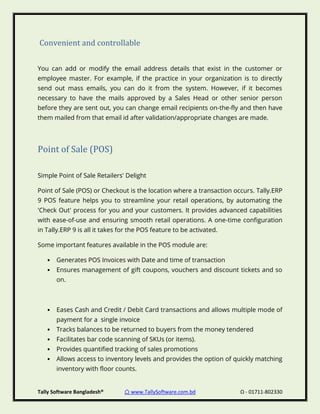 Tally Software Bangladesh® ⌂ www.TallySoftware.com.bd Ω - 01711-802330
Convenient and controllable
You can add or modify the email address details that exist in the customer or
employee master. For example, if the practice in your organization is to directly
send out mass emails, you can do it from the system. However, if it becomes
necessary to have the mails approved by a Sales Head or other senior person
before they are sent out, you can change email recipients on-the-fly and then have
them mailed from that email id after validation/appropriate changes are made.
Point of Sale (POS)
Simple Point of Sale Retailers' Delight
Point of Sale (POS) or Checkout is the location where a transaction occurs. Tally.ERP
9 POS feature helps you to streamline your retail operations, by automating the
'Check Out' process for you and your customers. It provides advanced capabilities
with ease-of-use and ensuring smooth retail operations. A one-time configuration
in Tally.ERP 9 is all it takes for the POS feature to be activated.
Some important features available in the POS module are:
• Generates POS Invoices with Date and time of transaction
• Ensures management of gift coupons, vouchers and discount tickets and so
on.
• Eases Cash and Credit / Debit Card transactions and allows multiple mode of
payment for a single invoice
• Tracks balances to be returned to buyers from the money tendered
• Facilitates bar code scanning of SKUs (or items).
• Provides quantified tracking of sales promotions
• Allows access to inventory levels and provides the option of quickly matching
inventory with floor counts.
 