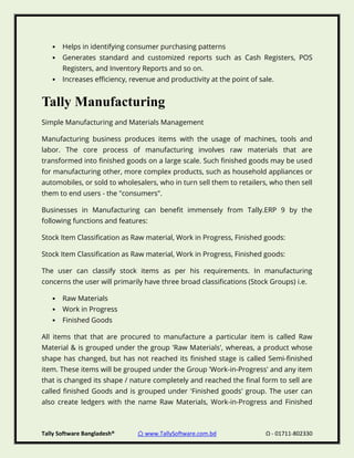 Tally Software Bangladesh® ⌂ www.TallySoftware.com.bd Ω - 01711-802330
• Helps in identifying consumer purchasing patterns
• Generates standard and customized reports such as Cash Registers, POS
Registers, and Inventory Reports and so on.
• Increases efficiency, revenue and productivity at the point of sale.
Tally Manufacturing
Simple Manufacturing and Materials Management
Manufacturing business produces items with the usage of machines, tools and
labor. The core process of manufacturing involves raw materials that are
transformed into finished goods on a large scale. Such finished goods may be used
for manufacturing other, more complex products, such as household appliances or
automobiles, or sold to wholesalers, who in turn sell them to retailers, who then sell
them to end users - the "consumers".
Businesses in Manufacturing can benefit immensely from Tally.ERP 9 by the
following functions and features:
Stock Item Classification as Raw material, Work in Progress, Finished goods:
Stock Item Classification as Raw material, Work in Progress, Finished goods:
The user can classify stock items as per his requirements. In manufacturing
concerns the user will primarily have three broad classifications (Stock Groups) i.e.
• Raw Materials
• Work in Progress
• Finished Goods
All items that that are procured to manufacture a particular item is called Raw
Material & is grouped under the group 'Raw Materials', whereas, a product whose
shape has changed, but has not reached its finished stage is called Semi-finished
item. These items will be grouped under the Group 'Work-in-Progress' and any item
that is changed its shape / nature completely and reached the final form to sell are
called finished Goods and is grouped under 'Finished goods' group. The user can
also create ledgers with the name Raw Materials, Work-in-Progress and Finished
 