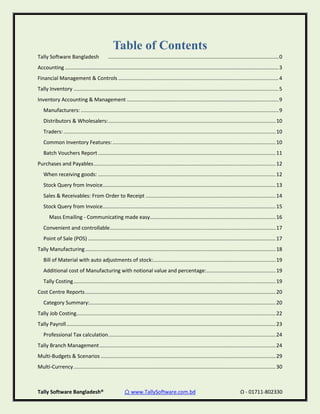 Tally Software Bangladesh® ⌂ www.TallySoftware.com.bd Ω - 01711-802330
Table of Contents
Tally Software Bangladesh ......................................................................................................................0
Accounting ....................................................................................................................................................3
Financial Management & Controls ...............................................................................................................4
Tally Inventory ..............................................................................................................................................5
Inventory Accounting & Management .........................................................................................................9
Manufacturers: .........................................................................................................................................9
Distributors & Wholesalers:....................................................................................................................10
Traders:...................................................................................................................................................10
Common Inventory Features:.................................................................................................................10
Batch Vouchers Report ...........................................................................................................................11
Purchases and Payables..............................................................................................................................12
When receiving goods: ...........................................................................................................................12
Stock Query from Invoice........................................................................................................................13
Sales & Receivables: From Order to Receipt ..........................................................................................14
Stock Query from Invoice........................................................................................................................15
Mass Emailing - Communicating made easy.......................................................................................16
Convenient and controllable...................................................................................................................17
Point of Sale (POS) ..................................................................................................................................17
Tally Manufacturing....................................................................................................................................18
Bill of Material with auto adjustments of stock:.....................................................................................19
Additional cost of Manufacturing with notional value and percentage:................................................19
Tally Costing............................................................................................................................................19
Cost Centre Reports....................................................................................................................................20
Category Summary:.................................................................................................................................20
Tally Job Costing..........................................................................................................................................22
Tally Payroll.................................................................................................................................................23
Professional Tax calculation....................................................................................................................24
Tally Branch Management..........................................................................................................................24
Multi-Budgets & Scenarios .........................................................................................................................29
Multi-Currency............................................................................................................................................30
 