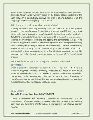 Tally Software Bangladesh® ⌂ www.TallySoftware.com.bd Ω - 01711-802330
goods under the group Stock-in-Hand. Once the user has deactivated the option
'Integrate Accounts with Inventory', based on the Closing balances entered by the
user, Tally.ERP 9 automatically displays the total of closing balances of all the
ledgers grouped under the group Stock-in-Hand.
Bill of Material with auto adjustments of stock:
In many industries, especially assembly units there are number of components
involved in the manufacture of finished items. It is extremely difficult to issue stock
items each time a product is manufactured. Such situations can be handled in
Tally.ERP 9 by using Bill of Material. To generate a Bill of Material, create a new item
(finished or intermediate product) and specify the components that go in to
manufacturing of that finished / intermediate product. Now, using manufacturing
journal, specify the quantity of items to be manufactured. Tally.ERP 9 immediately
selects all items that go in to manufacturing of the finished product and
automatically adjusts (decreases) the stock. Any additional manufacturing cost like
wages, power, water charges etc, can be added to the value of the manufactured
product.
Additional cost of Manufacturing with notional value and
percentage:
When a product is manufactured, other than the component cost, there are
manufacturing costs like labor, electricity, accessories etc, which will have to be
added to the cost of the product. In Tally.ERP 9, the additional cost can be added to
the product while entering stock Journals or at the time of entering a
manufacturing Journal (use B.O.M). The user can specify additional cost as a % of
the component cost or even specify a notional value.
Tally Costing
Control & Optimize Your Costs Using Tally.ERP 9
Costing is concerned with recording, classifying and summarizing costs for
determination of costs of products or services, planning, controlling and reducing
such costs and furnishing of information to management for effective decision
making.
 