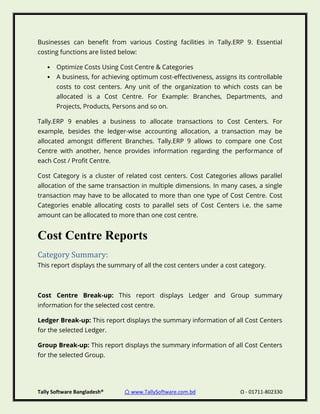 Tally Software Bangladesh® ⌂ www.TallySoftware.com.bd Ω - 01711-802330
Businesses can benefit from various Costing facilities in Tally.ERP 9. Essential
costing functions are listed below:
• Optimize Costs Using Cost Centre & Categories
• A business, for achieving optimum cost-effectiveness, assigns its controllable
costs to cost centers. Any unit of the organization to which costs can be
allocated is a Cost Centre. For Example: Branches, Departments, and
Projects, Products, Persons and so on.
Tally.ERP 9 enables a business to allocate transactions to Cost Centers. For
example, besides the ledger-wise accounting allocation, a transaction may be
allocated amongst different Branches. Tally.ERP 9 allows to compare one Cost
Centre with another, hence provides information regarding the performance of
each Cost / Profit Centre.
Cost Category is a cluster of related cost centers. Cost Categories allows parallel
allocation of the same transaction in multiple dimensions. In many cases, a single
transaction may have to be allocated to more than one type of Cost Centre. Cost
Categories enable allocating costs to parallel sets of Cost Centers i.e. the same
amount can be allocated to more than one cost centre.
Cost Centre Reports
Category Summary:
This report displays the summary of all the cost centers under a cost category.
Cost Centre Break-up: This report displays Ledger and Group summary
information for the selected cost centre.
Ledger Break-up: This report displays the summary information of all Cost Centers
for the selected Ledger.
Group Break-up: This report displays the summary information of all Cost Centers
for the selected Group.
 
