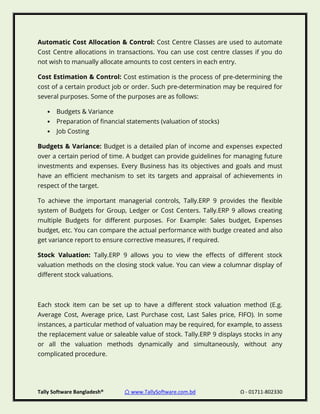Tally Software Bangladesh® ⌂ www.TallySoftware.com.bd Ω - 01711-802330
Automatic Cost Allocation & Control: Cost Centre Classes are used to automate
Cost Centre allocations in transactions. You can use cost centre classes if you do
not wish to manually allocate amounts to cost centers in each entry.
Cost Estimation & Control: Cost estimation is the process of pre-determining the
cost of a certain product job or order. Such pre-determination may be required for
several purposes. Some of the purposes are as follows:
• Budgets & Variance
• Preparation of financial statements (valuation of stocks)
• Job Costing
Budgets & Variance: Budget is a detailed plan of income and expenses expected
over a certain period of time. A budget can provide guidelines for managing future
investments and expenses. Every Business has its objectives and goals and must
have an efficient mechanism to set its targets and appraisal of achievements in
respect of the target.
To achieve the important managerial controls, Tally.ERP 9 provides the flexible
system of Budgets for Group, Ledger or Cost Centers. Tally.ERP 9 allows creating
multiple Budgets for different purposes. For Example: Sales budget, Expenses
budget, etc. You can compare the actual performance with budge created and also
get variance report to ensure corrective measures, if required.
Stock Valuation: Tally.ERP 9 allows you to view the effects of different stock
valuation methods on the closing stock value. You can view a columnar display of
different stock valuations.
Each stock item can be set up to have a different stock valuation method (E.g.
Average Cost, Average price, Last Purchase cost, Last Sales price, FIFO). In some
instances, a particular method of valuation may be required, for example, to assess
the replacement value or saleable value of stock. Tally.ERP 9 displays stocks in any
or all the valuation methods dynamically and simultaneously, without any
complicated procedure.
 