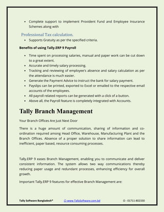Tally Software Bangladesh® ⌂ www.TallySoftware.com.bd Ω - 01711-802330
• Complete support to implement Provident Fund and Employee Insurance
Schemes along with
Professional Tax calculation.
• Supports Gratuity as per the specified criteria.
Benefits of using Tally.ERP 9 Payroll
• Time spent on processing salaries, manual and paper work can be cut down
to a great extent.
• Accurate and timely salary processing.
• Tracking and reviewing of employee's absence and salary calculation as per
the attendance is much easier.
• Generate the Payment Advice to instruct the bank for salary payment.
• Payslips can be printed, exported to Excel or emailed to the respective email
accounts of the employees.
• All payroll related reports can be generated with a click of a button.
• Above all, the Payroll feature is completely integrated with Accounts.
Tally Branch Management
Your Branch Offices Are Just Next Door
There is a huge amount of communication, sharing of information and co-
ordination required among Head Office, Warehouse, Manufacturing Plant and the
Branch Offices. Absence of a proper solution to share information can lead to
inefficient, paper based, resource consuming processes.
Tally.ERP 9 eases Branch Management, enabling you to communicate and deliver
consistent information. The system allows two way communications thereby
reducing paper usage and redundant processes, enhancing efficiency for overall
growth.
Important Tally.ERP 9 features for effective Branch Management are:
 