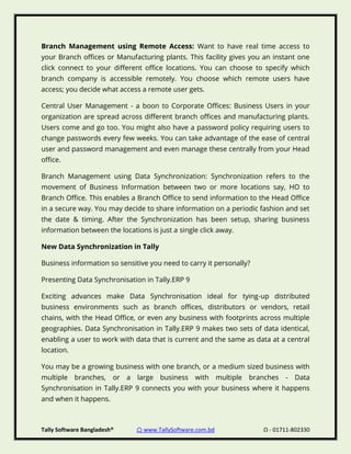 Tally Software Bangladesh® ⌂ www.TallySoftware.com.bd Ω - 01711-802330
Branch Management using Remote Access: Want to have real time access to
your Branch offices or Manufacturing plants. This facility gives you an instant one
click connect to your different office locations. You can choose to specify which
branch company is accessible remotely. You choose which remote users have
access; you decide what access a remote user gets.
Central User Management - a boon to Corporate Offices: Business Users in your
organization are spread across different branch offices and manufacturing plants.
Users come and go too. You might also have a password policy requiring users to
change passwords every few weeks. You can take advantage of the ease of central
user and password management and even manage these centrally from your Head
office.
Branch Management using Data Synchronization: Synchronization refers to the
movement of Business Information between two or more locations say, HO to
Branch Office. This enables a Branch Office to send information to the Head Office
in a secure way. You may decide to share information on a periodic fashion and set
the date & timing. After the Synchronization has been setup, sharing business
information between the locations is just a single click away.
New Data Synchronization in Tally
Business information so sensitive you need to carry it personally?
Presenting Data Synchronisation in Tally.ERP 9
Exciting advances make Data Synchronisation ideal for tying-up distributed
business environments such as branch offices, distributors or vendors, retail
chains, with the Head Office, or even any business with footprints across multiple
geographies. Data Synchronisation in Tally.ERP 9 makes two sets of data identical,
enabling a user to work with data that is current and the same as data at a central
location.
You may be a growing business with one branch, or a medium sized business with
multiple branches, or a large business with multiple branches - Data
Synchronisation in Tally.ERP 9 connects you with your business where it happens
and when it happens.
 