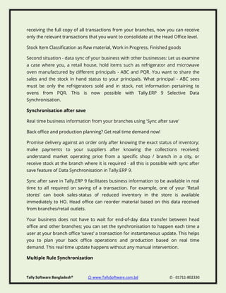 Tally Software Bangladesh® ⌂ www.TallySoftware.com.bd Ω - 01711-802330
receiving the full copy of all transactions from your branches, now you can receive
only the relevant transactions that you want to consolidate at the Head Office level.
Stock Item Classification as Raw material, Work in Progress, Finished goods
Second situation - data sync of your business with other businesses: Let us examine
a case where you, a retail house, hold items such as refrigerator and microwave
oven manufactured by different principals - ABC and PQR. You want to share the
sales and the stock in hand status to your principals. What principal - ABC sees
must be only the refrigerators sold and in stock, not information pertaining to
ovens from PQR. This is now possible with Tally.ERP 9 Selective Data
Synchronisation.
Synchronisation after save
Real time business information from your branches using 'Sync after save'
Back office and production planning? Get real time demand now!
Promise delivery against an order only after knowing the exact status of inventory;
make payments to your suppliers after knowing the collections received;
understand market operating price from a specific shop / branch in a city, or
receive stock at the branch where it is required - all this is possible with sync after
save feature of Data Synchronisation in Tally.ERP 9.
Sync after save in Tally.ERP 9 facilitates business information to be available in real
time to all required on saving of a transaction. For example, one of your 'Retail
stores' can book sales-status of reduced inventory in the store is available
immediately to HO. Head office can reorder material based on this data received
from branches/retail outlets.
Your business does not have to wait for end-of-day data transfer between head
office and other branches; you can set the synchronisation to happen each time a
user at your branch office ‘saves’ a transaction for instantaneous update. This helps
you to plan your back office operations and production based on real time
demand. This real time update happens without any manual intervention.
Multiple Rule Synchronization
 