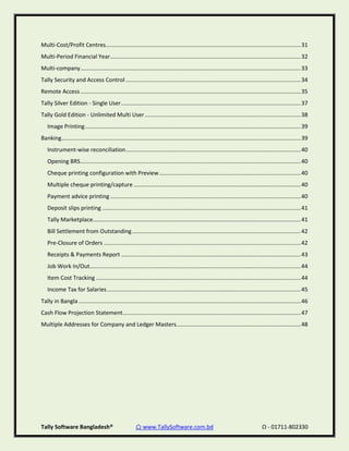 Tally Software Bangladesh® ⌂ www.TallySoftware.com.bd Ω - 01711-802330
Multi-Cost/Profit Centres............................................................................................................................31
Multi-Period Financial Year.........................................................................................................................32
Multi-company............................................................................................................................................33
Tally Security and Access Control ...............................................................................................................34
Remote Access............................................................................................................................................35
Tally Silver Edition - Single User..................................................................................................................37
Tally Gold Edition - Unlimited Multi User...................................................................................................38
Image Printing.........................................................................................................................................39
Banking........................................................................................................................................................39
Instrument-wise reconciliation...............................................................................................................40
Opening BRS............................................................................................................................................40
Cheque printing configuration with Preview..........................................................................................40
Multiple cheque printing/capture ..........................................................................................................40
Payment advice printing .........................................................................................................................40
Deposit slips printing ..............................................................................................................................41
Tally Marketplace....................................................................................................................................41
Bill Settlement from Outstanding...........................................................................................................42
Pre-Closure of Orders .............................................................................................................................42
Receipts & Payments Report ..................................................................................................................43
Job Work In/Out......................................................................................................................................44
Item Cost Tracking ..................................................................................................................................44
Income Tax for Salaries...........................................................................................................................45
Tally in Bangla .............................................................................................................................................46
Cash Flow Projection Statement.................................................................................................................47
Multiple Addresses for Company and Ledger Masters...............................................................................48
 