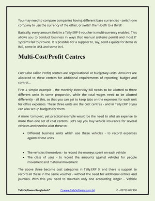 Tally Software Bangladesh® ⌂ www.TallySoftware.com.bd Ω - 01711-802330
You may need to compare companies having different base currencies - switch one
company to use the currency of the other, or switch them both to a third!
Basically, every amount field in a Tally.ERP 9 voucher is multi-currency enabled. This
allows you to conduct business in ways that manual systems permit and most IT
systems fail to provide. It is possible for a supplier to, say, send a quote for items in
INR, some in US$ and some in €.
Multi-Cost/Profit Centres
Cost (also called Profit) centres are organizational or budgetary units. Amounts are
allocated to these centres for additional requirements of reporting, budget and
control...
First a simple example - the monthly electricity bill needs to be allotted to three
different units in some proportion, while the total wages need to be allotted
differently - all this, so that you can get to keep tabs on the expenses for each unit
for office expenses. These three units are the cost centres - and in Tally.ERP 9 you
can also set up budgets for them.
A more 'complex', yet practical example would be the need to allot an expense to
more than one set of cost centers. Let's say you buy vehicle insurance for several
vehicles and need to allot these to:
• Different business units which use these vehicles - to record expenses
against these units
• The vehicles themselves - to record the moneys spent on each vehicle
• The class of uses - to record the amounts against vehicles for people
movement and material movement
The above three become cost categories in Tally.ERP 9, and there is support to
record all these in the same voucher - without the need for additional entries and
journals. With this you need to maintain only one accounting ledger - 'Vehicle
 