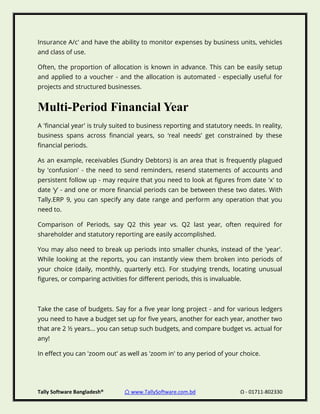 Tally Software Bangladesh® ⌂ www.TallySoftware.com.bd Ω - 01711-802330
Insurance A/c' and have the ability to monitor expenses by business units, vehicles
and class of use.
Often, the proportion of allocation is known in advance. This can be easily setup
and applied to a voucher - and the allocation is automated - especially useful for
projects and structured businesses.
Multi-Period Financial Year
A 'financial year' is truly suited to business reporting and statutory needs. In reality,
business spans across financial years, so ‘real needs’ get constrained by these
financial periods.
As an example, receivables (Sundry Debtors) is an area that is frequently plagued
by 'confusion' - the need to send reminders, resend statements of accounts and
persistent follow up - may require that you need to look at figures from date 'x' to
date ‘y’ - and one or more financial periods can be between these two dates. With
Tally.ERP 9, you can specify any date range and perform any operation that you
need to.
Comparison of Periods, say Q2 this year vs. Q2 last year, often required for
shareholder and statutory reporting are easily accomplished.
You may also need to break up periods into smaller chunks, instead of the 'year'.
While looking at the reports, you can instantly view them broken into periods of
your choice (daily, monthly, quarterly etc). For studying trends, locating unusual
figures, or comparing activities for different periods, this is invaluable.
Take the case of budgets. Say for a five year long project - and for various ledgers
you need to have a budget set up for five years, another for each year, another two
that are 2 ½ years... you can setup such budgets, and compare budget vs. actual for
any!
In effect you can 'zoom out' as well as 'zoom in' to any period of your choice.
 