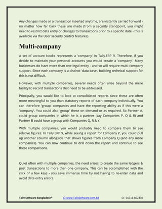 Tally Software Bangladesh® ⌂ www.TallySoftware.com.bd Ω - 01711-802330
Any changes made or a transaction inserted anytime, are instantly carried forward -
no matter how far back these are made (from a security standpoint, you might
need to restrict data entry or changes to transactions prior to a specific date - this is
available via the User security control features).
Multi-company
A set of account books represents a 'company' in Tally.ERP 9. Therefore, if you
decide to maintain your personal accounts you would create a 'company'. Many
businesses do have more than one legal entity - and so will require multi-company
support. Since each company is a distinct 'data base', building technical support for
this is not difficult.
However, with multiple companies, several needs often arise beyond the mere
facility to record transactions that need to be addressed,.
Principally, you would like to look at consolidated reports since these are often
more meaningful to you than statutory reports of each company individually. You
can therefore 'group' companies and have the reporting ability as if this were a
'company'. You could also 'group' these on demand or as required. So Partner A,
could group companies in which he is a partner (say Companies P, Q & R) and
Partner B could have a group with Companies Q, R & Y.
With multiple companies, you would probably need to compare them to see
relative figures. In Tally.ERP 9, while seeing a report for Company P, you could pull
up another column alongside that shows figures from Company Q (and any more
companies). You can now continue to drill down the report and continue to see
these comparisons.
Quiet often with multiple companies, the need arises to create the same ledgers &
post transactions to more than one company. This can be accomplished with the
click of a few keys - you save immense time by not having to re-enter data and
avoid data entry errors.
 