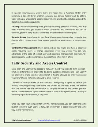 Tally Software Bangladesh® ⌂ www.TallySoftware.com.bd Ω - 01711-802330
In special circumstances, where there are needs like a Purchase Order entry
becoming a Sales Order in another company, our Service Partners will be able to
work with you, understand specific requirements and build a solution around the
Data Synchronisation capability.
Security: With multiple companies, possibly including personal accounts, you may
need to control who gets access to which companies, and to do what. You can set
up users, grant or deny access - and these are defined for each company.
Remote Access: You choose to specify which company is accessible remotely. You
choose which remote users have access; you decide what access a remote user
gets.
Central User Management: Users come and go. You might also have a password
policy requiring users to change passwords every few weeks. You can take
advantage of the ease of central user and password management that Tally.NET
identities carry - and even remotely manage these while not in office.
Tally Security and Access Control
More than one user having access to Tally.ERP 9 and you begin to think 'control' -
what are different users allowed to do. Some questions that arise are - Can user 'A'
be allowed to make voucher alterations? Is he/she allowed to enter back-dated
vouchers? Should he/she be allowed to print reports?
Tally.ERP 9 security works on this concept - everything is open by default (full
access). You progressively 'lock-down' the system as the need arises. We believe
that this mimics real life functionality. To simplify the use of this system, you can
define standard sets of rights and use these as stencils for specific users - adding or
removing rights for that user, if required.
Once you open your company for Tally.NET remote access, you can apply the same
level of control to such users - a Tally.NET Identity (ID) is added in exactly the same
way as the 'normal' user.
 