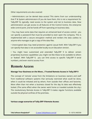 Tally Software Bangladesh® ⌂ www.TallySoftware.com.bd Ω - 01711-802330
Other requirements are also covered:
• Administrators can be denied data access! This stems from our understanding
that IT & System administrators (if you do have them, this is not a requirement for
Tally.ERP 9), typically, need access to the system and not to business data. Now
administrators can get access to all features of the Control Centre, the enterprise
wide control point, and be hands off from operating on business data.
• You may have some data that requires an enhanced level of access control - you
can specify a password that must be provided to even open the company. This is
implemented with a secure encryption method and renders the data useless to
anyone who manages to get a copy of the data files.
• Unencrypted data may need protection against casual theft. With Tally.ERP 9 you
can specify that data is not accessible locally via an Education version.
• You might have customized and extended Tally.ERP 9 to deliver certain
proprietary business capabilities: you might not like these to be available to others
or 'leaked'. With Tally.ERP 9, you can limit access to specific Tally.ERP 9 serial
numbers, and even restrict access from
Remote Access
Manage Your Business on the Move...! Trusted Remote Access in Tally.ERP 9
The concept of 'remote' arose from the limitations on business owners and staff
from traditional software systems that seriously restricted what could be done,
when it could be initiated and by whom, from outside their offices and factories.
More often than not when a business closed for the day its data was effectively
locked. (The same effect when the owner went home or traveled outside the city.)
The revolutionary Remote Access in Tally.ERP 9 makes regular functions available
outside the physical confines of the premises.
Various usage scenarios of Tally.ERP 9 Remote Access:
 