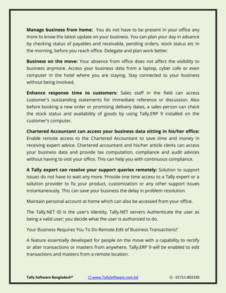 Tally Software Bangladesh® ⌂ www.TallySoftware.com.bd Ω - 01711-802330
Manage business from home: You do not have to be present in your office any
more to know the latest update on your business. You can plan your day in advance
by checking status of payables and receivable, pending orders, stock status etc in
the morning, before you reach office. Delegate and plan work better.
Business on the move: Your absence from office does not affect the visibility to
business anymore. Access your business data from a laptop, cyber cafe or even
computer in the hotel where you are staying. Stay connected to your business
without being involved.
Enhance response time to customers: Sales staff in the field can access
customer's outstanding statements for immediate reference or discussion. Also
before booking a new order or promising delivery dates, a sales person can check
the stock status and availability of goods by using Tally.ERP 9 installed on the
customer's computer.
Chartered Accountant can access your business data sitting in his/her office:
Enable remote access to the Chartered Accountant to save time and money in
receiving expert advice. Chartered accountant and his/her article clerks can access
your business data and provide tax computation, compliance and audit advices
without having to visit your office. This can help you with continuous compliance.
A Tally expert can resolve your support queries remotely: Solution to support
issues do not have to wait any more. Provide one time access to a Tally expert or a
solution provider to fix your product, customization or any other support issues
instantaneously. This can save your business the delay in problem resolution.
Maintain personal account at home which can also be accessed from your office.
The Tally.NET ID is the user's Identity, Tally.NET servers Authenticate the user as
being a valid user; you decide what the user is authorized to do.
Your Business Requires You To Do Remote Edit of Business Transactions?
A feature essentially developed for people on the move with a capability to rectify
or alter transactions or masters from anywhere. Tally.ERP 9 will be enabled to edit
transactions and masters from a remote location.
 