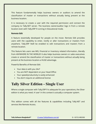 Tally Software Bangladesh® ⌂ www.TallySoftware.com.bd Ω - 01711-802330
This feature fundamentally helps business owners or auditors to amend the
classification of master or transactions without actually being present at the
business location.
It is necessary to create a user with the required permission and connect the
company to Tally.NET server. The business owner/auditor logs in from a remote
location even with Tally.ERP 9 running in Educational mode.
Remote Edit
A feature essentially developed for people on the move- Remote Edit provides
users with the capability to enter, rectify or alter transactions or masters from
anywhere. Tally.ERP 9will be enabled to edit transactions and masters from a
remote location.
This feature lets users see MIS, Financial or Inventory related information...literally
from ANYWHERE IN THE WORLD!! It also helps business owners or sales executives
create or amend the classification of master or transactions without actually being
present at the business location-a HUGE advantage.
Powerful Benefits of Remote Edit:
• Your data is with you 24x7
• You are NOT dependent on your Head Office
• Your speed/productivity is vastly enhanced
• You don't require an additional license
Tally Silver Edition - Single User
Where a single computer with Tally.ERP 9 is adequate for your operations, the Silver
edition is what you need. A ‘user’ in this context is actually a computer system.
This edition comes with all the features & capabilities including Tally.NET and
services like Remote Access.
 