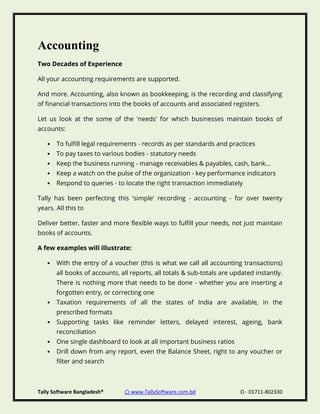 Tally Software Bangladesh® ⌂ www.TallySoftware.com.bd Ω - 01711-802330
Accounting
Two Decades of Experience
All your accounting requirements are supported.
And more. Accounting, also known as bookkeeping, is the recording and classifying
of financial transactions into the books of accounts and associated registers.
Let us look at the some of the 'needs' for which businesses maintain books of
accounts:
• To fulfill legal requirements - records as per standards and practices
• To pay taxes to various bodies - statutory needs
• Keep the business running - manage receivables & payables, cash, bank...
• Keep a watch on the pulse of the organization - key performance indicators
• Respond to queries - to locate the right transaction immediately
Tally has been perfecting this 'simple' recording - accounting - for over twenty
years. All this to
Deliver better, faster and more flexible ways to fulfill your needs, not just maintain
books of accounts.
A few examples will illustrate:
• With the entry of a voucher (this is what we call all accounting transactions)
all books of accounts, all reports, all totals & sub-totals are updated instantly.
There is nothing more that needs to be done - whether you are inserting a
forgotten entry, or correcting one
• Taxation requirements of all the states of India are available, in the
prescribed formats
• Supporting tasks like reminder letters, delayed interest, ageing, bank
reconciliation
• One single dashboard to look at all important business ratios
• Drill down from any report, even the Balance Sheet, right to any voucher or
filter and search
 