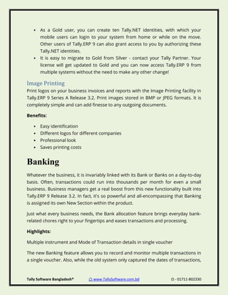Tally Software Bangladesh® ⌂ www.TallySoftware.com.bd Ω - 01711-802330
• As a Gold user, you can create ten Tally.NET identities, with which your
mobile users can login to your system from home or while on the move.
Other users of Tally.ERP 9 can also grant access to you by authorizing these
Tally.NET identities.
• It is easy to migrate to Gold from Silver - contact your Tally Partner. Your
license will get updated to Gold and you can now access Tally.ERP 9 from
multiple systems without the need to make any other change!
Image Printing
Print logos on your business invoices and reports with the Image Printing facility in
Tally.ERP 9 Series A Release 3.2. Print images stored in BMP or JPEG formats. It is
completely simple and can add finesse to any outgoing documents.
Benefits:
• Easy identification
• Different logos for different companies
• Professional look
• Saves printing costs
Banking
Whatever the business, it is invariably linked with its Bank or Banks on a day-to-day
basis. Often, transactions could run into thousands per month for even a small
business. Business managers get a real boost from this new functionality built into
Tally.ERP 9 Release 3.2. In fact, it's so powerful and all-encompassing that Banking
is assigned its own New Section within the product.
Just what every business needs, the Bank allocation feature brings everyday bank-
related chores right to your fingertips and eases transactions and processing.
Highlights:
Multiple instrument and Mode of Transaction details in single voucher
The new Banking feature allows you to record and monitor multiple transactions in
a single voucher. Also, while the old system only captured the dates of transactions,
 