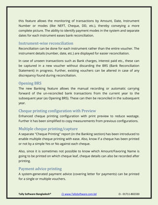 Tally Software Bangladesh® ⌂ www.TallySoftware.com.bd Ω - 01711-802330
this feature allows the monitoring of transactions by Amount, Date, Instrument
Number or modes (like NEFT, Cheque, DD, etc.), thereby conveying a more
complete picture. The ability to identify payment modes in the system and separate
dates for each instrument eases bank reconciliation.
Instrument-wise reconciliation
Reconciliation can be done for each instrument rather than the entire voucher. The
instrument details (number, date, etc.) are displayed for easier reconciliation.
In case of unseen transactions such as Bank charges, interest paid etc., these can
be captured in a new voucher without discarding the BRS (Bank Reconciliation
Statement) in progress. Further, existing vouchers can be altered in case of any
discrepancy found during reconciliation.
Opening BRS
The new Banking feature allows the manual recording or automatic carrying
forward of the un-reconciled bank transactions from the current year to the
subsequent year (as Opening BRS). These can then be reconciled in the subsequent
year.
Cheque printing configuration with Preview
Enhanced cheque printing configuration with print preview to reduce wastage.
Further it has been simplified to copy measurements from previous configurations.
Multiple cheque printing/capture
A separate "Cheque Printing" report (in the Banking section) has been introduced to
enable multiple cheque printing with ease. Also, know if a cheque has been printed
or not by a simple Yes or No against each cheque.
Also, since it is sometimes not possible to know which Amount/Favoring Name is
going to be printed on which cheque leaf, cheque details can also be recorded after
printing.
Payment advice printing
A system-generated payment advice (covering letter for payments) can be printed
for a single or multiple vouchers.
 