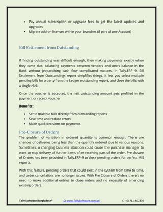 Tally Software Bangladesh® ⌂ www.TallySoftware.com.bd Ω - 01711-802330
• Pay annual subscription or upgrade fees to get the latest updates and
upgrades
• Migrate add-on licenses within your branches (if part of one Account)
Bill Settlement from Outstanding
If finding outstanding was difficult enough, then making payments exactly when
they came due, balancing payments between vendors and one's balance in the
Bank without jeopardising cash flow complicated matters. In Tally.ERP 9, Bill
Settlement from Outstandings report simplifies things. It lets you select multiple
pending bills for a party from the Ledger outstanding report, and close the bills with
a single click.
Once the voucher is accepted, the nett outstanding amount gets prefilled in the
payment or receipt voucher.
Benefits:
• Settle multiple bills directly from outstanding reports
• Save time and reduce errors
• Make quick decisions on payments
Pre-Closure of Orders
The problem of variation in ordered quantity is common enough. There are
chances of deliveries being less than the quantity ordered due to various reasons.
Sometimes, a changing business situation could cause the purchase manager to
want to stop delivery of further items after receiving part of the order. Pre closure
of Orders has been provided in Tally.ERP 9 to close pending orders for perfect MIS
reports.
With this feature, pending orders that could exist in the system from time to time,
and order cancellation, are no longer issues. With Pre Closure of Orders there's no
need to make additional entries to close orders and no necessity of amending
existing orders.
 