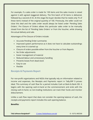 Tally Software Bangladesh® ⌂ www.TallySoftware.com.bd Ω - 01711-802330
For example, if a sales order is made for 100 items and the sales invoice is raised
against it with agreed staggered delivery. The first batch of 50 items is delivered,
followed by a second of 25. At this stage the buyer decides that he needs only 75 of
these items instead of the original quantity of 100. Previously, the seller could not
close this deal and the sales order would always be listed under 'Pending Sales
Orders'. Pre Closure of Orders allows this particular sales order to be manually
closed from the list of 'Pending Sales Orders' or from the Voucher, while showing
the actual delivery and sale.
Advantages of Pre Closure of Orders include:
• Accurate Pending Order summaries
• Improved system performance as it does not have to calculate outstandings
every time it is started up
• Closure of orders possible either from the Voucher or from Reports
• No Order adjustments
• Easier management of material
• Reduced labour and unnecessary handling
• Prevents losses from dead stock
• Easy to use
• Flexible
Receipts & Payments Report
For non-profit organizations and NGOs that typically rely on information related to
income and expenses, the Receipts and Payments report in Tally.ERP 9 proves
ideal. This summary of cash flow for a period includes Cash at Bank & Bank OD. It
begins with the opening cash-in-hand at the commencement and ends with the
closing cash-in-hand, so non-trading institutions can track their funds and monitor
disbursement.
Unlike a cash flow report that does not consider the opening balance of cash, the
receipts and payments report includes the cash opening balance.
Benefits:
 